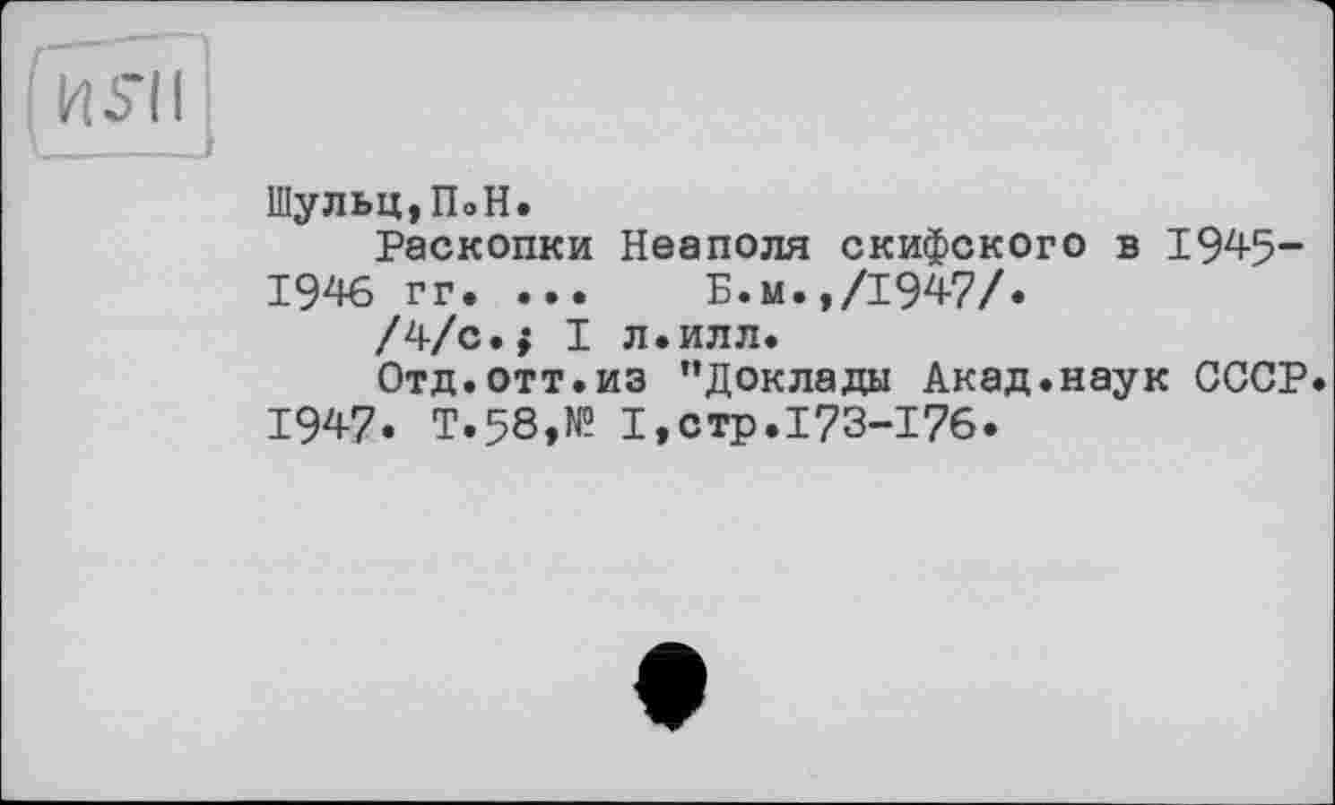 ﻿H S’il
Шульц,ПоН.
Раскопки Неаполя скифского в 1945-1946 гг. ... Б.м.,/1947/.
/4/с.{ I л.илл.
Отд.отт.из "Доклады Акад.наук СССР. 1947. Т.58,№ 1,стр.173-17б.